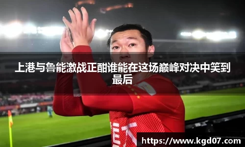 上港与鲁能激战正酣谁能在这场巅峰对决中笑到最后